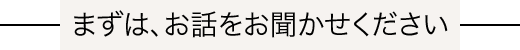 まずは、お話をお聞かせください