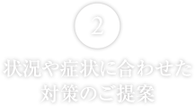 状況や症状に合わせた対策のご提案


