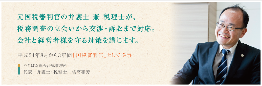 元国税審判官の弁護士 兼 税理士が、
税務調査の立会いから交渉・訴訟まで対応。
会社と経営者様を守る対策を講じます。