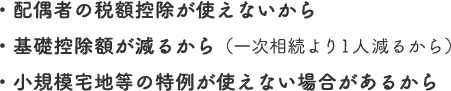 ・配偶者の税額控除が使えないから
・基礎控除額が減るから（一次相続より1人減るから）
・小規模宅地等の特例が使えない場合があるから
