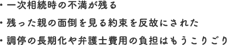 ・一次相続時の不満が残る
・残った親の面倒を見る約束を反故にされた
・調停の長期化や弁護士費用の負担はもうこりごり
